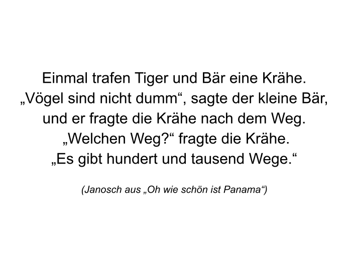 Einmal trafen Tiger und Bär eine Krähe. „Vögel sind nicht dumm“, sagte der kleine Bär,und er fragte die Krähe nach dem Weg.  „Welchen Weg?“ fragte die Krähe.„Es gibt hundert und tausend Wege.“  (Janosch aus „Oh wie schön ist Panama“)