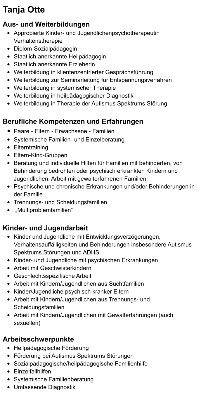 Tanja Otte   Aus- und Weiterbildungen •	Approbierte Kinder- und Jugendlichenpsychotherapeutin Verhaltenstherapie •	Diplom-Sozialpädagogin •	Staatlich anerkannte Heilpädagogin  •	Staatlich anerkannte Erzieherin •	Weiterbildung in klientenzentrierter Gesprächsführung •	Weiterbildung zur Seminarleitung für Entspannungsverfahren •	Weiterbildung in systemischer Therapie •	Weiterbildung in heilpädagogischer Diagnostik •	Weiterbildung in Therapie der Autismus Spektrums Störung  Berufliche Kompetenzen und Erfahrungen •	Paare - Eltern - Erwachsene - Familien •	Systemische Familien- und Einzelberatung  •	Elterntraining •	Eltern-Kind-Gruppen •	Beratung und individuelle Hilfen für Familien mit behinderten, von Behinderung bedrohten oder psychisch erkrankten Kindern und Jugendlichen; Arbeit mit gewalterfahrenen Familien •	Psychische und chronische Erkrankungen und/oder Behinderungen in der Familie •	Trennungs- und Scheidungsfamilien  •	 „Multiproblemfamilien“  Kinder- und Jugendarbeit •	Kinder und Jugendliche mit Entwicklungsverzögerungen, Verhaltensauffälligkeiten und Behinderungen insbesondere Autismus Spektrums Störungen und ADHS •	Kinder- und Jugendliche mit psychischen Erkrankungen •	Arbeit mit Geschwisterkindern •	Geschlechtsspezifische Arbeit  •	Arbeit mit Kindern/Jugendlichen aus Suchtfamilien •	Kinder/Jugendliche psychisch kranker Eltern •	Arbeit mit Kindern/Jugendlichen aus Trennungs- und Scheidungsfamilien •	Arbeit mit Kindern/Jugendlichen mit Gewalterfahrungen (auch sexuellen)  Arbeitsschwerpunkte •	Heilpädagogische Förderung •	Förderung bei Autismus Spektrums Störungen •	Sozialpädagogische/heilpädagogische Familienhilfe •	Einzelfallhilfen  •	Systemische Familienberatung •	Umfassende Diagnostik